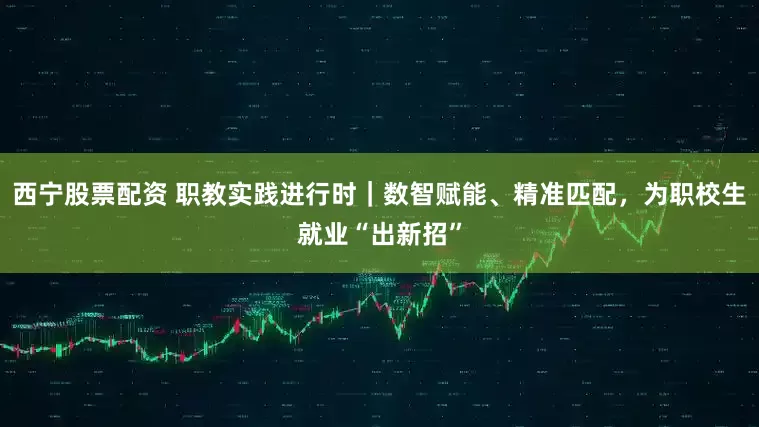 西宁股票配资 职教实践进行时｜数智赋能、精准匹配，为职校生就业“出新招”
