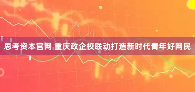 思考资本官网 重庆政企校联动打造新时代青年好网民