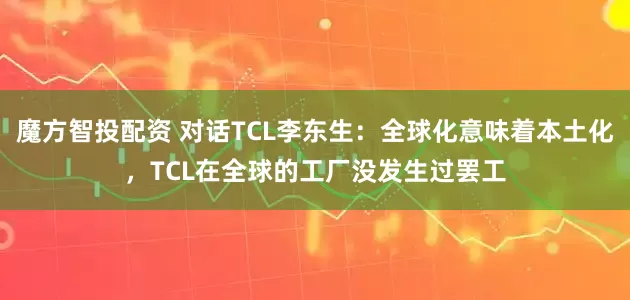 魔方智投配资 对话TCL李东生：全球化意味着本土化，TCL在全球的工厂没发生过罢工