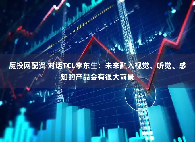魔投网配资 对话TCL李东生：未来融入视觉、听觉、感知的产品会有很大前景
