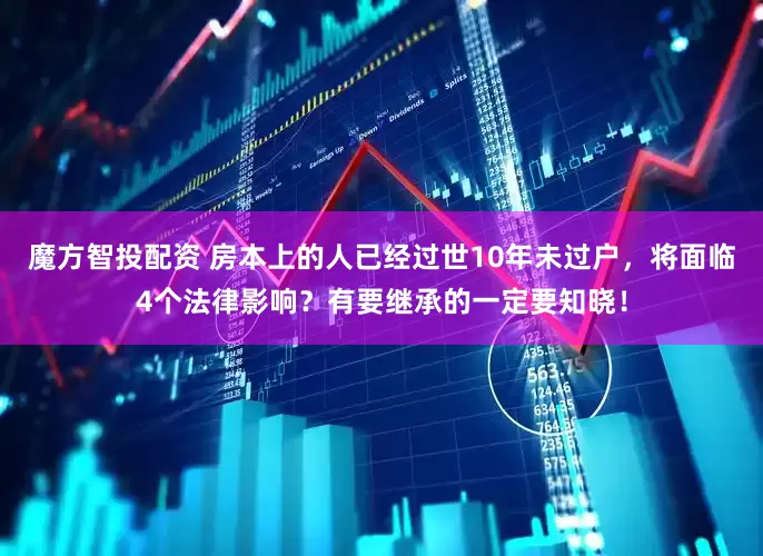 魔方智投配资 房本上的人已经过世10年未过户，将面临4个法律影响？有要继承的一定要知晓！