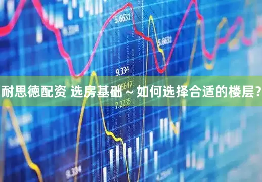 耐思徳配资 选房基础～如何选择合适的楼层？