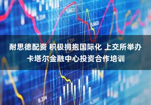 耐思徳配资 积极拥抱国际化 上交所举办卡塔尔金融中心投资合作培训