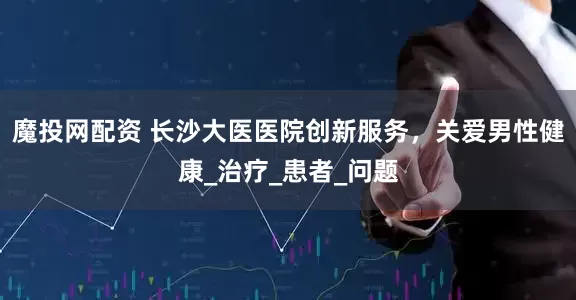 魔投网配资 长沙大医医院创新服务，关爱男性健康_治疗_患者_问题