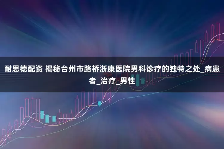 耐思徳配资 揭秘台州市路桥浙康医院男科诊疗的独特之处_病患者_治疗_男性