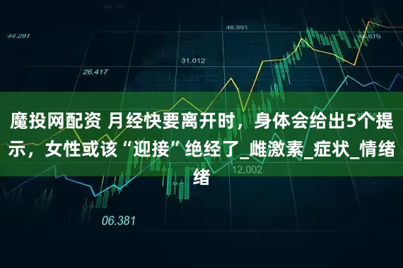 魔投网配资 月经快要离开时，身体会给出5个提示，女性或该“迎接”绝经了_雌激素_症状_情绪