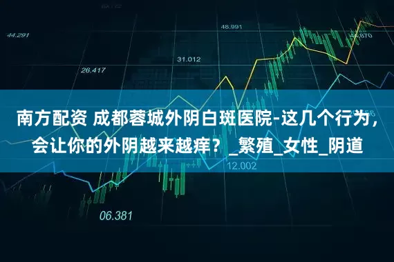 南方配资 成都蓉城外阴白斑医院-这几个行为，会让你的外阴越来越痒？_繁殖_女性_阴道
