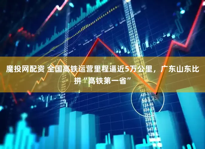 魔投网配资 全国高铁运营里程逼近5万公里，广东山东比拼“高铁第一省”