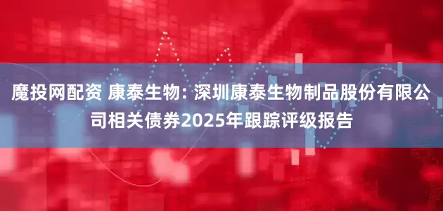 魔投网配资 康泰生物: 深圳康泰生物制品股份有限公司相关债券2025年跟踪评级报告