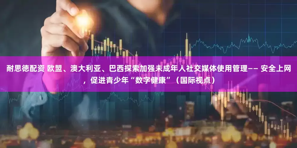 耐思徳配资 欧盟、澳大利亚、巴西探索加强未成年人社交媒体使用管理—— 安全上网，促进青少年“数字健康”（国际视点）