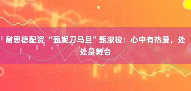 耐思徳配资 “甄妮刀马旦”甄淑梭：心中有热爱，处处是舞台
