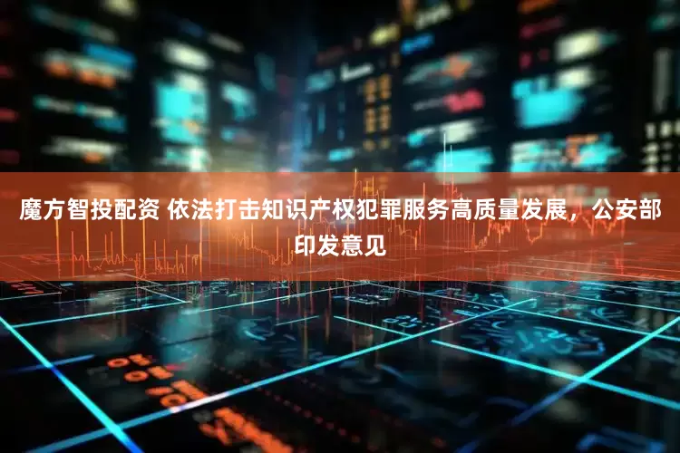 魔方智投配资 依法打击知识产权犯罪服务高质量发展，公安部印发意见