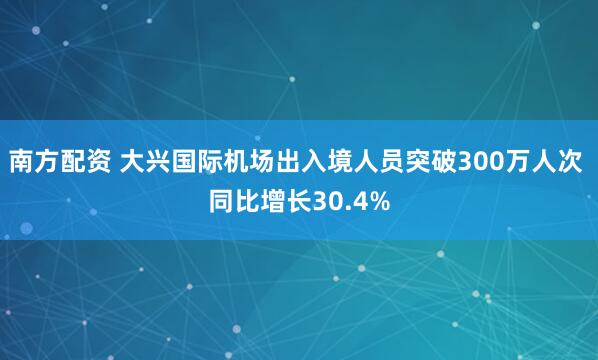 南方配资 大兴国际机场出入境人员突破300万人次 同比增长30.4%