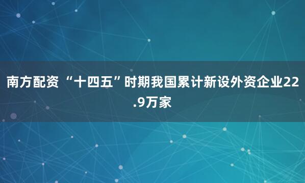 南方配资 “十四五”时期我国累计新设外资企业22.9万家