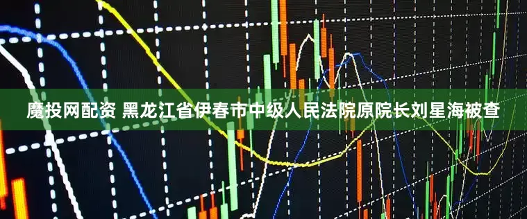 魔投网配资 黑龙江省伊春市中级人民法院原院长刘星海被查