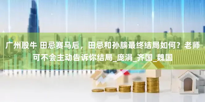 广州股牛 田忌赛马后，田忌和孙膑最终结局如何？老师可不会主动告诉你结局_庞涓_齐国_魏国