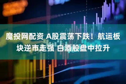 魔投网配资 A股震荡下跌！航运板块逆市走强 白酒股盘中拉升
