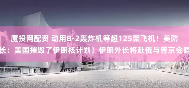 魔投网配资 动用B-2轰炸机等超125架飞机！美防长：美国摧毁了伊朗核计划！伊朗外长将赴俄与普京会晤