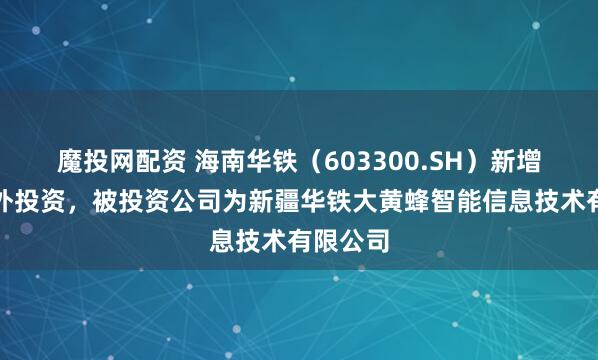 魔投网配资 海南华铁(603300.SH)新增一起对外投资,被投资公司为新疆华铁大黄蜂智能信息技术有限公司
