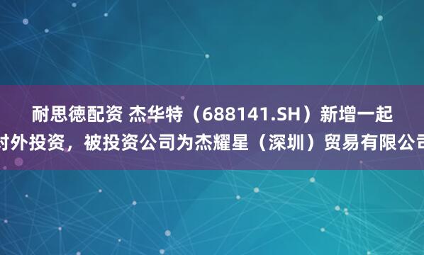 耐思徳配资 杰华特（688141.SH）新增一起对外投资，被投资公司为杰耀星（深圳）贸易有限公司