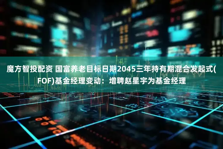 魔方智投配资 国富养老目标日期2045三年持有期混合发起式(FOF)基金经理变动：增聘赵星宇为基金经理