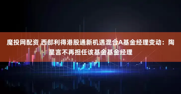 魔投网配资 西部利得港股通新机遇混合A基金经理变动：陶星言不再担任该基金基金经理